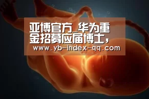 亚博官方_华为重金招募应届博士，不只是人才储备这么简单？